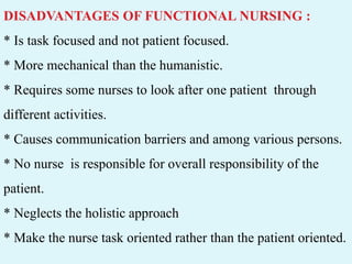 DISADVANTAGES OF FUNCTIONAL NURSING :
* Is task focused and not patient focused.
* More mechanical than the humanistic.
* Requires some nurses to look after one patient through
different activities.
* Causes communication barriers and among various persons.
* No nurse is responsible for overall responsibility of the
patient.
* Neglects the holistic approach
* Make the nurse task oriented rather than the patient oriented.
 