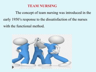 TEAM NURSING
The concept of team nursing was introduced in the
early 1950’s response to the dissatisfaction of the nurses
with the functional method.
 