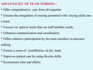 ADVANTAGES OF TEAM NURSING :
* Offer comprehensive care from all expertise
* Ensures the integration of nursing personnel with varying skills into
a team.
* Focuses on patient needs than on staff member needs.
* Enhances communication and coordination.
* Offers cohesive participation by the team members in decision
making
* Fosters a sense of contribution via the team
* Improves patient care by using diverse skills
* Economizes time and efforts.
 