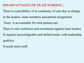 DISADVANTAGES OF TEAM NURSING :
There is a possibility of in-continuity of care due to change
in the leaders, team members and patient assignment.
None is accountable for total patient care
There is role confusion and resentment against team leaders
It requires knowledgeable and skilled leader with leadership
qualities.
It needs more staff.
 