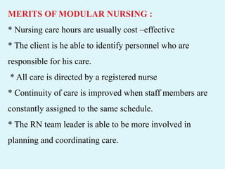 MERITS OF MODULAR NURSING :
* Nursing care hours are usually cost –effective
* The client is he able to identify personnel who are
responsible for his care.
* All care is directed by a registered nurse
* Continuity of care is improved when staff members are
constantly assigned to the same schedule.
* The RN team leader is able to be more involved in
planning and coordinating care.
 