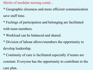 Merits of modular nursing contd...
* Geographic closeness and more efficient communication
save staff time.
* Feelings of participation and belonging are facilitated
with team members.
* Workload can be balanced and shared.
* Division of labour allows/members the opportunity to
develop leadership.
* Continuity of care is facilitated especially if teams are
constant. Everyone has the opportunity to contribute to the
care plan.
 
