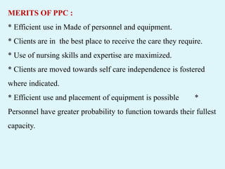 MERITS OF PPC :
* Efficient use in Made of personnel and equipment.
* Clients are in the best place to receive the care they require.
* Use of nursing skills and expertise are maximized.
* Clients are moved towards self care independence is fostered
where indicated.
* Efficient use and placement of equipment is possible *
Personnel have greater probability to function towards their fullest
capacity.
 