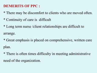 DEMERITS OF PPC :
* There may be discomfort to clients who are moved often.
* Continuity of care is difficult
* Long term nurse /client relationships are difficult to
arrange.
* Great emphasis is placed on comprehensive, written care
plan.
* There is often times difficulty in meeting administrative
need of the organization.
 