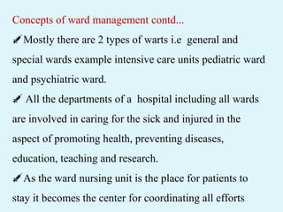 Concepts of ward management contd...
💉Mostly there are 2 types of warts i.e general and
special wards example intensive care units pediatric ward
and psychiatric ward.
💉 All the departments of a hospital including all wards
are involved in caring for the sick and injured in the
aspect of promoting health, preventing diseases,
education, teaching and research.
💉As the ward nursing unit is the place for patients to
stay it becomes the center for coordinating all efforts
 