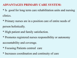 ADVANTAGES PRIMARY CARE SYSTEM:
* Is good for long term care rehabilitation units and nursing
clinics.
* Primary nurses are in a position care of entire needs of
person holistically.
* High patient and family satisfaction.
* Promotes registered nurses responsibility or autonomy
accountability and coverage.
* Focusing Patients centred care
* Increases coordination and continuity of care
 