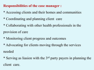 Responsibilities of the case manager :
* Accessing clients and their homes and communities
* Coordinating and planning client care
* Collaborating with other health professionals in the
provision of care
* Monitoring client progress and outcomes
* Advocating for clients moving through the services
needed
* Serving as liasion with the 3rd party payers in planning the
client care.
 