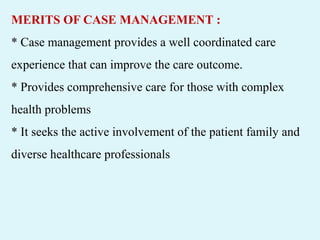 MERITS OF CASE MANAGEMENT :
* Case management provides a well coordinated care
experience that can improve the care outcome.
* Provides comprehensive care for those with complex
health problems
* It seeks the active involvement of the patient family and
diverse healthcare professionals
 
