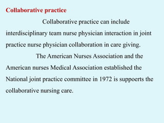 Collaborative practice
Collaborative practice can include
interdisciplinary team nurse physician interaction in joint
practice nurse physician collaboration in care giving.
The American Nurses Association and the
American nurses Medical Association established the
National joint practice committee in 1972 is suppoerts the
collaborative nursing care.
 