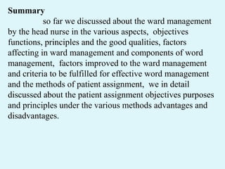 Summary
so far we discussed about the ward management
by the head nurse in the various aspects, objectives
functions, principles and the good qualities, factors
affecting in ward management and components of word
management, factors improved to the ward management
and criteria to be fulfilled for effective word management
and the methods of patient assignment, we in detail
discussed about the patient assignment objectives purposes
and principles under the various methods advantages and
disadvantages.
 