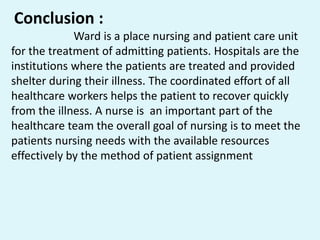 Conclusion :
Ward is a place nursing and patient care unit
for the treatment of admitting patients. Hospitals are the
institutions where the patients are treated and provided
shelter during their illness. The coordinated effort of all
healthcare workers helps the patient to recover quickly
from the illness. A nurse is an important part of the
healthcare team the overall goal of nursing is to meet the
patients nursing needs with the available resources
effectively by the method of patient assignment
 