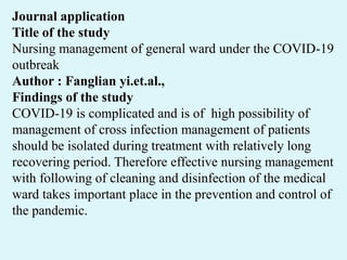 Journal application
Title of the study
Nursing management of general ward under the COVID-19
outbreak
Author : Fanglian yi.et.al.,
Findings of the study
COVID-19 is complicated and is of high possibility of
management of cross infection management of patients
should be isolated during treatment with relatively long
recovering period. Therefore effective nursing management
with following of cleaning and disinfection of the medical
ward takes important place in the prevention and control of
the pandemic.
 