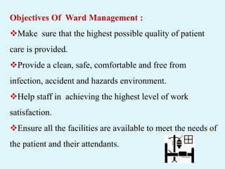 Objectives Of Ward Management :
Make sure that the highest possible quality of patient
care is provided.
Provide a clean, safe, comfortable and free from
infection, accident and hazards environment.
Help staff in achieving the highest level of work
satisfaction.
Ensure all the facilities are available to meet the needs of
the patient and their attendants.
 