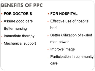 BENEFITS OF PPC
 FOR DOCTOR’S
- Assure good care
- Better nursing
- Immediate therapy
- Mechanical support
 FOR HOSPITAL
- Effective use of hospital
bed
- Better utilization of skilled
man power
- Improve image
- Participation in community
care
 