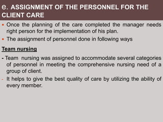 e. ASSIGNMENT OF THE PERSONNEL FOR THE
CLIENT CARE
 Once the planning of the care completed the manager needs
right person for the implementation of his plan.
 The assignment of personnel done in following ways
Team nursing
- Team nursing was assigned to accommodate several categories
of personnel in meeting the comprehensive nursing need of a
group of client.
- It helps to give the best quality of care by utilizing the ability of
every member.
 