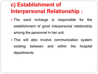 c) Establishment of
Interpersonal Relationship :
 The ward incharge is responsible for the
establishment of good interpersonal relationship
among the personnel in her unit.
 This will also involve communication system
existing between and within the hospital
departments.
 