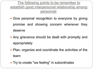 The following points to be remember to
establish good interpersonal relationship among
personnel.
 Give personal recognition to everyone by giving
promise and showing concern whenever they
deserve
 Any grievance should be dealt with promptly and
appropriately
 Plan, organize and coordinate the activities of the
team
 Try to create "we feeling" in subordinates
 
