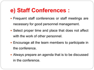e) Staff Conferences :
 Frequent staff conferences or staff meetings are
necessary for good personnel management.
 Select proper time and place that does not affect
with the work of other personnel.
 Encourage all the team members to participate in
the conference.
 Always prepare an agenda that is to be discussed
in the conference.
 
