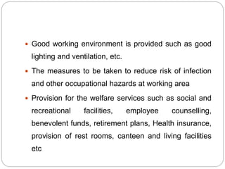  Good working environment is provided such as good
lighting and ventilation, etc.
 The measures to be taken to reduce risk of infection
and other occupational hazards at working area
 Provision for the welfare services such as social and
recreational facilities, employee counselling,
benevolent funds, retirement plans, Health insurance,
provision of rest rooms, canteen and living facilities
etc
 