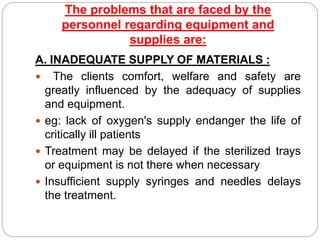 The problems that are faced by the
personnel regarding equipment and
supplies are:
A. INADEQUATE SUPPLY OF MATERIALS :
 The clients comfort, welfare and safety are
greatly influenced by the adequacy of supplies
and equipment.
 eg: lack of oxygen's supply endanger the life of
critically ill patients
 Treatment may be delayed if the sterilized trays
or equipment is not there when necessary
 Insufficient supply syringes and needles delays
the treatment.
 
