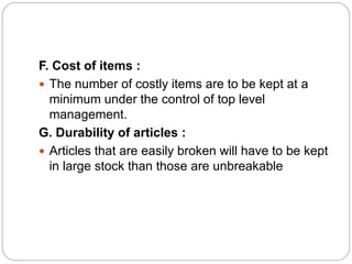 F. Cost of items :
 The number of costly items are to be kept at a
minimum under the control of top level
management.
G. Durability of articles :
 Articles that are easily broken will have to be kept
in large stock than those are unbreakable
 