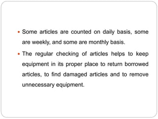  Some articles are counted on daily basis, some
are weekly, and some are monthly basis.
 The regular checking of articles helps to keep
equipment in its proper place to return borrowed
articles, to find damaged articles and to remove
unnecessary equipment.
 