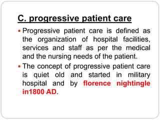C. progressive patient care
 Progressive patient care is defined as
the organization of hospital facilities,
services and staff as per the medical
and the nursing needs of the patient.
 The concept of progressive patient care
is quiet old and started in military
hospital and by florence nightingle
in1800 AD.
 