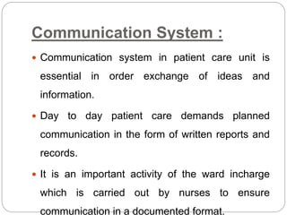 Communication System :
 Communication system in patient care unit is
essential in order exchange of ideas and
information.
 Day to day patient care demands planned
communication in the form of written reports and
records.
 It is an important activity of the ward incharge
which is carried out by nurses to ensure
communication in a documented format.
 