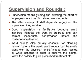 Supervision and Rounds :
 Supervision means guiding and directing the effort of
employees to accomplish stated work aspects.
 The effectiveness of staff depends largely on the
supervision they receive.
 Good supervision is facilitative because ward
incharge inspects the work in progress and can
correct inadequate performance before the
consequence develop.
 Ward rounds also equally essential for planning
nursing care in the ward. Ward rounds can be made
along with the physician or self-independent rounds
by ward incharge in order to observe the clients,
follow the orders, to give prescribed treatment etc.
 