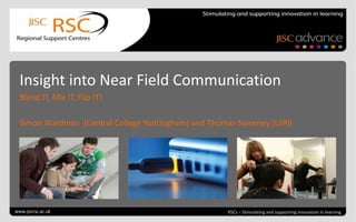 Go to View > Header & Footer to
edit
June 21, 2013 | slide 1 RSCs – Stimulating and supporting innovation in learning
Insight into Near Field Communication
Blend IT, Mix IT, Flip IT!
Simon Wardman (Central College Nottingham) and Thomas Sweeney (LSRI)
www.jiscrsc.ac.uk
 