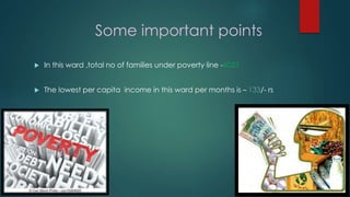Some important points
 In this ward ,total no of families under poverty line -6033
 The lowest per capita income in this ward per months is – 133/- rs
 