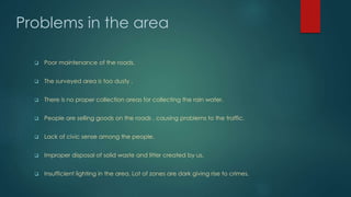 Problems in the area
 Poor maintenance of the roads.
 The surveyed area is too dusty .
 There is no proper collection areas for collecting the rain water.
 People are selling goods on the roads , causing problems to the traffic.
 Lack of civic sense among the people.
 Improper disposal of solid waste and litter created by us.
 Insufficient lighting in the area. Lot of zones are dark giving rise to crimes.
 