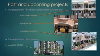 Past and upcoming projects
 The projects that have been completed in our ward are:
 PAVITRA PARISHAR
 PINE WOOD
 EMRALD PARK CITY
 The projects that are upcoming:
 AMALTAS GROUP
 