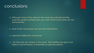conclusions
 Although some of the areas in the ward are well planned like
surendra garden,emrald park city ,most of the ward areas are not
well planned.
 Most of the ward areas are not well maintained.
 Improper distribution of services.
 On the over all context ,in this ward , the facilities are good ,but
there is concentration of amenities at only few places.
 