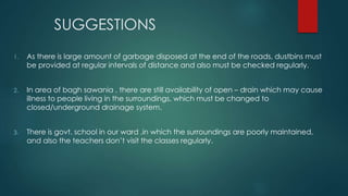 SUGGESTIONS
1. As there is large amount of garbage disposed at the end of the roads, dustbins must
be provided at regular intervals of distance and also must be checked regularly.
2. In area of bagh sawania , there are still availability of open – drain which may cause
illness to people living in the surroundings, which must be changed to
closed/underground drainage system.
3. There is govt. school in our ward ,in which the surroundings are poorly maintained,
and also the teachers don’t visit the classes regularly.
 