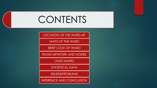 CONTENTS
LOCATION OF THE WARD-49
MAPS OF THE WARD
BRIEF LOOK OF WARD
ROAD NETWORK AND NODES
LAND MARKS
STATISTICAL DATA
ISSUES&PROBLEMS
INFERENCE AND CONCLUSION
 