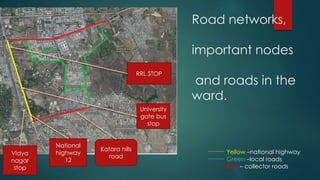 Road networks,
important nodes
and roads in the
ward.
Yellow –national highway
Green –local roads
Red – collector roads
National
highway
12
Katara hills
road
Vidya
nagar
stop
RRL STOP
University
gate bus
stop
 