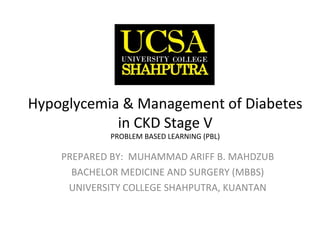 Hypoglycemia & Management of Diabetes
in CKD Stage V
PROBLEM BASED LEARNING (PBL)
PREPARED BY: MUHAMMAD ARIFF B. MAHDZUB
BACHELOR MEDICINE AND SURGERY (MBBS)
UNIVERSITY COLLEGE SHAHPUTRA, KUANTAN
 