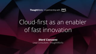 Cloud-first as an enabler
of fast innovation
Ward Coessens
Lead Consultant, ThoughtWorks
 