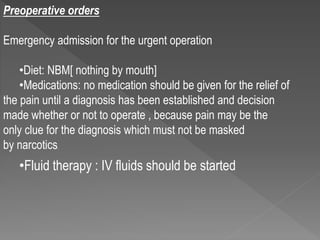 Preoperative orders
Emergency admission for the urgent operation
•Diet: NBM[ nothing by mouth]
•Medications: no medication should be given for the relief of
the pain until a diagnosis has been established and decision
made whether or not to operate , because pain may be the
only clue for the diagnosis which must not be masked
by narcotics.
•Fluid therapy : IV fluids should be started
 