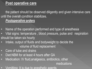 Post operative care
the patient should be observed diligently and given intensive care
until the overall condition stabilizes.
Postoperative orders
• Name of the operation performed and type of anesthesia
• Vital signs: temperature , blood pressure, pulse and respiration
should be taken six hourly
• Intake, output of fluids and bodyweight to decide the
volume of fluid replacement
• Care of tube and drains
• Diet:NBM for at least 4 hours after GA
• Medication: IV fluid,analgesics, antibiotics, other
medications
 