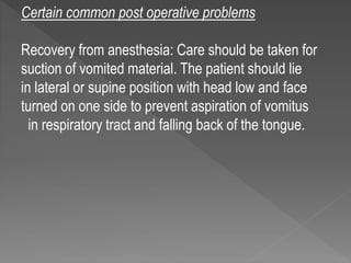 Certain common post operative problems
Recovery from anesthesia: Care should be taken for
suction of vomited material. The patient should lie
in lateral or supine position with head low and face
turned on one side to prevent aspiration of vomitus
in respiratory tract and falling back of the tongue.
 