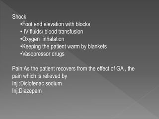 Shock
•Foot end elevation with blocks
• IV fluids blood transfusion
•Oxygen inhalation
•Keeping the patient warm by blankets
•Vasopressor drugs
Pain:As the patient recovers from the effect of GA , the
pain which is relieved by
Inj :Diclofenac sodium
Inj:Diazepam
 