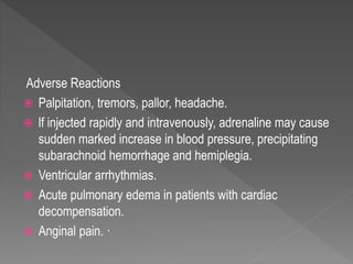 Adverse Reactions
 Palpitation, tremors, pallor, headache.
 lf injected rapidly and intravenously, adrenaline may cause
sudden marked increase in blood pressure, precipitating
subarachnoid hemorrhage and hemiplegia.
 Ventricular arrhythmias.
 Acute pulmonary edema in patients with cardiac
decompensation.
 Anginal pain. ·
 
