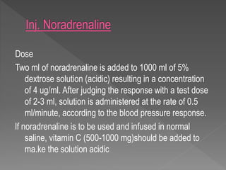 Dose
Two ml of noradrenaline is added to 1000 ml of 5%
dextrose solution (acidic) resulting in a concentration
of 4 ug/ml. After judging the response with a test dose
of 2-3 ml, solution is administered at the rate of 0.5
ml/minute, according to the blood pressure response.
lf noradrenaline is to be used and infused in normal
saline, vitamin C (500-1000 mg)should be added to
ma.ke the solution acidic
 