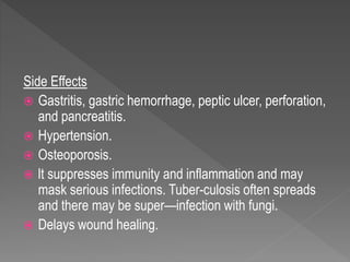 Side Effects
 Gastritis, gastric hemorrhage, peptic ulcer, perforation,
and pancreatitis.
 Hypertension.
 Osteoporosis.
 lt suppresses immunity and inflammation and may
mask serious infections. Tuber-culosis often spreads
and there may be super—infection with fungi.
 Delays wound healing.
 