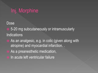 Dose
 5-20 mg subcutaneously or intramuscularly
Indications
 As an analgesic, e.g. in colic (given along with
atropine) and myocardial infarction. .
 As a preanesthetic medication,
 In acute left ventricular failure
 