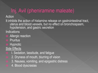 Action
It inhibits the action of histamine release on gastrointestinal tract,
uterus and blood vessels, but no effect on bronchospasm,
hypotension, and gastric secretion
Indications
 Allergic reaction
 Pruritus
 Hypnotic
Side Effects
 l. Sedation, lassitude, and fatigue
 2. Dryness of mouth, blurring of vision
 3. Nausea, vomiting, and epigastric distress
 4. Blood dyscrasias
 