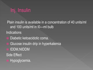 Plain insulin is available in a concentration of 40 units/ml
and 100 units/ml in l0—ml bulb
Indications
 Diabetic ketoacidotic coma.
 Glucose insulin drip in hyperkalemia
 IDDM,NIDDM
Side Effect
 Hypoglycemia.
 