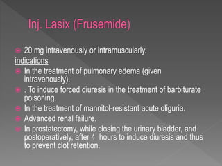  20 mg intravenously or intramuscularly.
indications
 In the treatment of pulmonary edema (given
intravenously).
 . To induce forced diuresis in the treatment of barbiturate
poisoning.
 In the treatment of mannitol-resistant acute oliguria.
 Advanced renal failure.
 In prostatectomy, while closing the urinary bladder, and
postoperatively, after 4 hours to induce diuresis and thus
to prevent clot retention.
 
